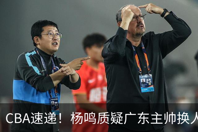 CBA速递！杨鸣质疑广东主帅换人意图，广东大外援全场0出手得0分，新赛季首位下课总经理出炉